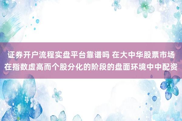 证券开户流程实盘平台靠谱吗 在大中华股票市场在指数虚高而个股分化的阶段的盘面环境中中配资