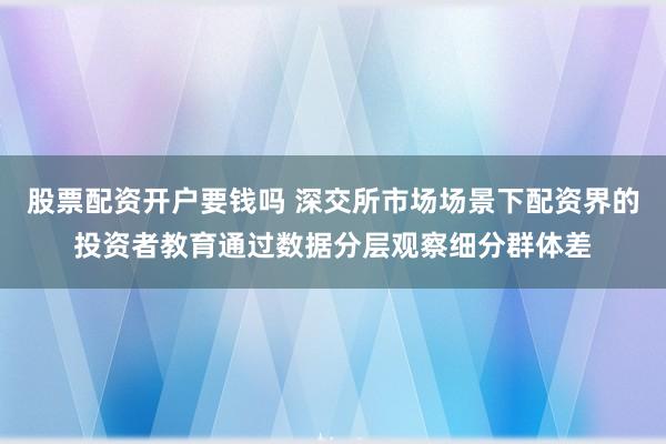 股票配资开户要钱吗 深交所市场场景下配资界的投资者教育通过数据分层观察细分群体差