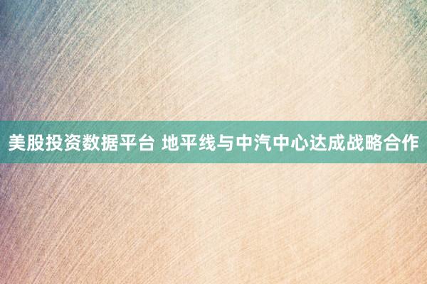 美股投资数据平台 地平线与中汽中心达成战略合作