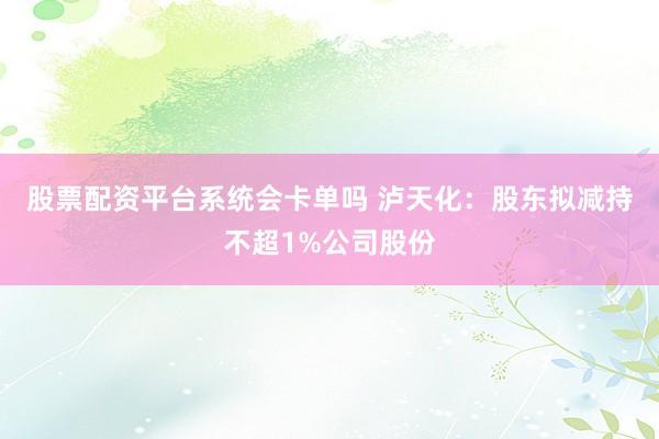 股票配资平台系统会卡单吗 泸天化：股东拟减持不超1%公司股份