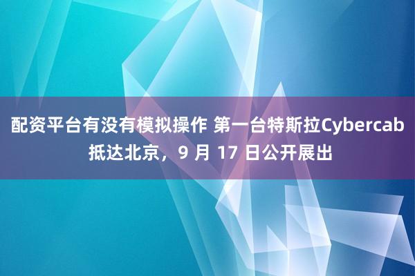 配资平台有没有模拟操作 第一台特斯拉Cybercab 抵达北京，9 月 17 日公开展出