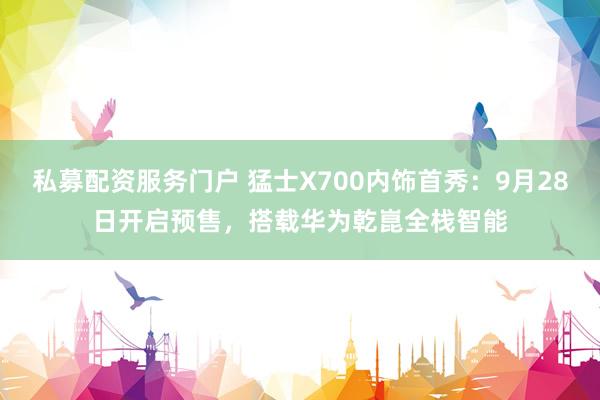 私募配资服务门户 猛士X700内饰首秀：9月28日开启预售，搭载华为乾崑全栈智能
