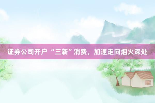 证券公司开户 “三新”消费，加速走向烟火深处