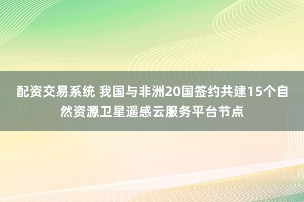 配资交易系统 我国与非洲20国签约共建15个自然资源卫星遥感云服务平台节点