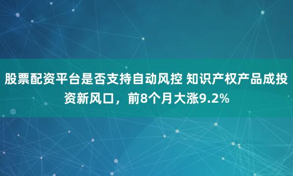 股票配资平台是否支持自动风控 知识产权产品成投资新风口，前8个月大涨9.2%