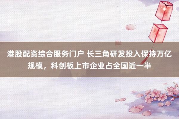 港股配资综合服务门户 长三角研发投入保持万亿规模，科创板上市企业占全国近一半