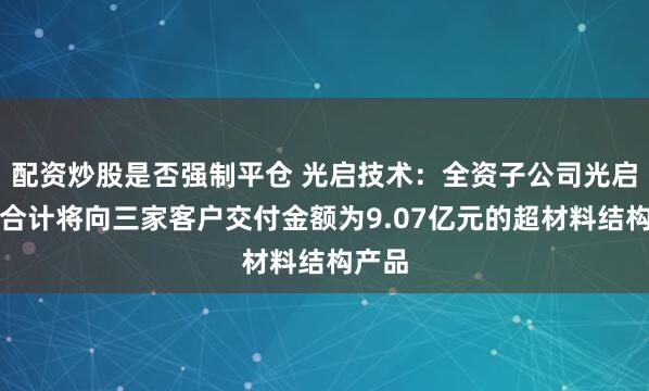 配资炒股是否强制平仓 光启技术:全资子公司光启尖端合计将向三家客户交付金额为9.07亿元的超材料结构产品