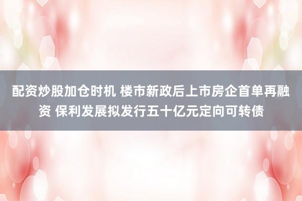 配资炒股加仓时机 楼市新政后上市房企首单再融资 保利发展拟发行五十亿元定向可转债