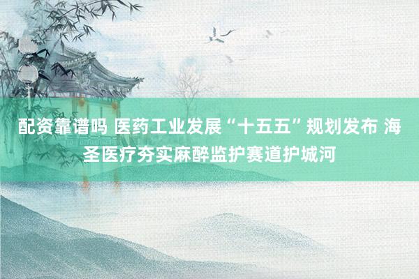 配资靠谱吗 医药工业发展“十五五”规划发布 海圣医疗夯实麻醉监护赛道护城河