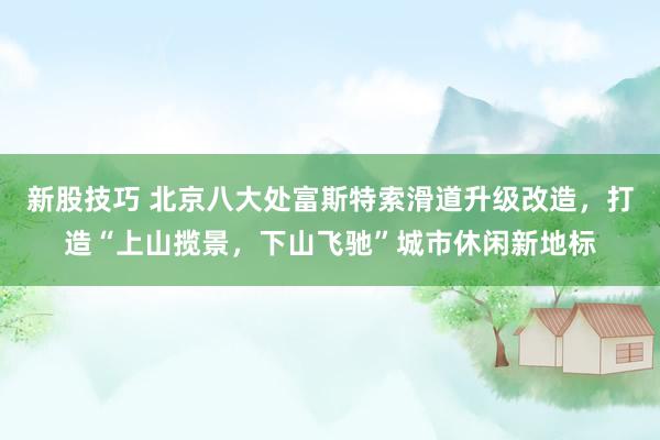 新股技巧 北京八大处富斯特索滑道升级改造，打造“上山揽景，下山飞驰”城市休闲新地标