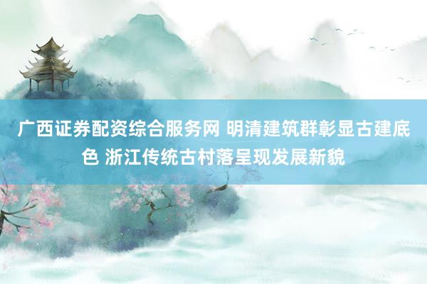 广西证券配资综合服务网 明清建筑群彰显古建底色 浙江传统古村落呈现发展新貌