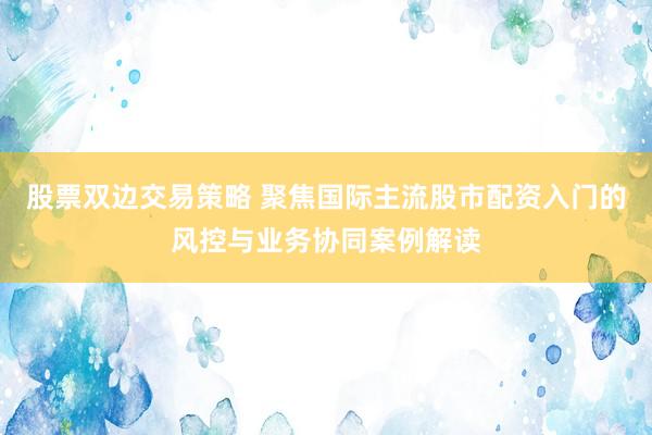 股票双边交易策略 聚焦国际主流股市配资入门的风控与业务协同案例解读