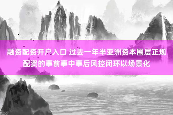 融资配资开户入口 过去一年半亚洲资本圈层正规配资的事前事中事后风控闭环以场景化