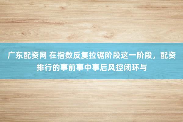 广东配资网 在指数反复拉锯阶段这一阶段，配资排行的事前事中事后风控闭环与