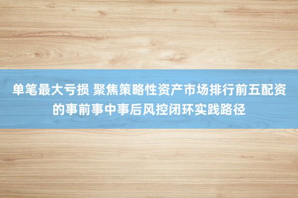 单笔最大亏损 聚焦策略性资产市场排行前五配资的事前事中事后风控闭环实践路径