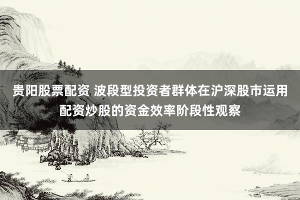 贵阳股票配资 波段型投资者群体在沪深股市运用配资炒股的资金效率阶段性观察