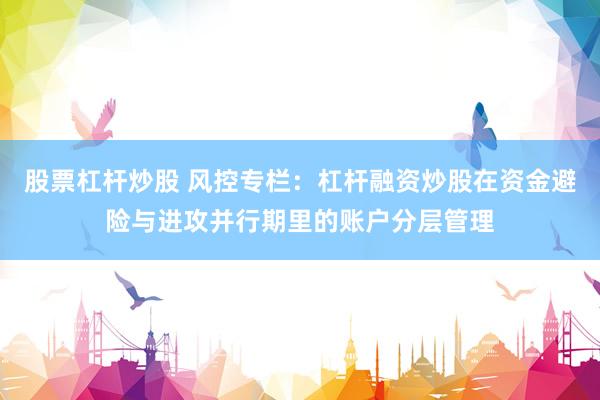 股票杠杆炒股 风控专栏：杠杆融资炒股在资金避险与进攻并行期里的账户分层管理