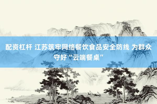 配资杠杆 江苏筑牢网络餐饮食品安全防线 为群众守好“云端餐桌”