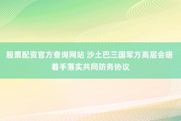 股票配资官方查询网站 沙土巴三国军方高层会晤 着手落实共同防务协议