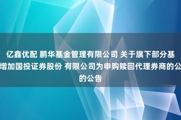 亿鑫优配 鹏华基金管理有限公司 关于旗下部分基金增加国投证券股份 有限公司为申购赎回代理券商的公告