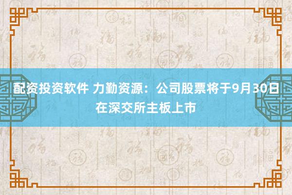 配资投资软件 力勤资源：公司股票将于9月30日在深交所主板上市