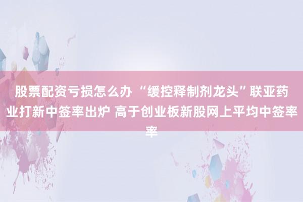 股票配资亏损怎么办 “缓控释制剂龙头”联亚药业打新中签率出炉 高于创业板新股网上平均中签率
