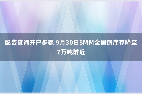 配资查询开户步骤 9月30日SMM全国铜库存降至7万吨附近