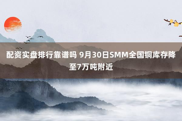 配资实盘排行靠谱吗 9月30日SMM全国铜库存降至7万吨附近
