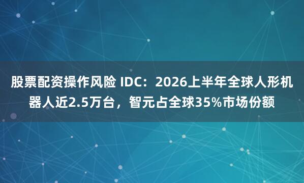 股票配资操作风险 IDC：2026上半年全球人形机器人近2.5万台，智元占全球35%市场份额