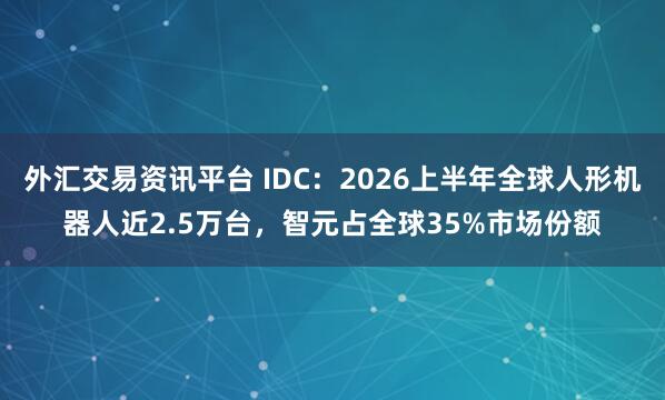 外汇交易资讯平台 IDC：2026上半年全球人形机器人近2.5万台，智元占全球35%市场份额