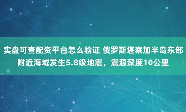 实盘可查配资平台怎么验证 俄罗斯堪察加半岛东部附近海域发生5.8级地震，震源深度10公里