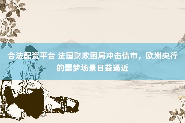 合法配资平台 法国财政困局冲击债市，欧洲央行的噩梦场景日益逼近