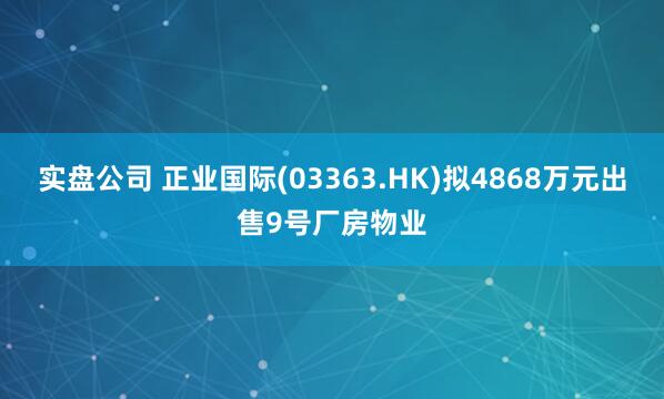 实盘公司 正业国际(03363.HK)拟4868万元出售9号厂房物业