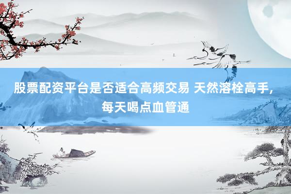 股票配资平台是否适合高频交易 天然溶栓高手, 每天喝点血管通