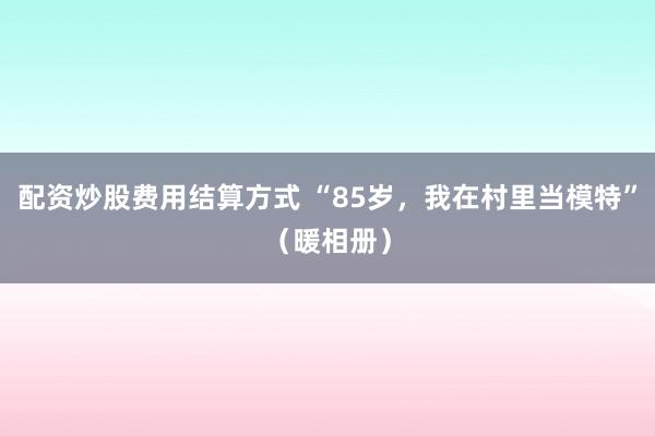 配资炒股费用结算方式 “85岁,我在村里当模特”(暖相册)