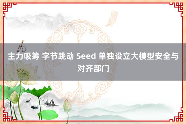 主力吸筹 字节跳动 Seed 单独设立大模型安全与对齐部门