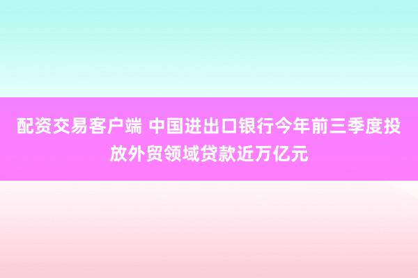 配资交易客户端 中国进出口银行今年前三季度投放外贸领域贷款近万亿元