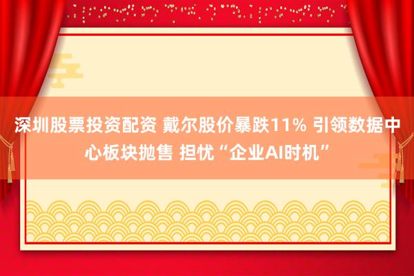 深圳股票投资配资 戴尔股价暴跌11% 引领数据中心板块抛售 担忧“企业AI时机”