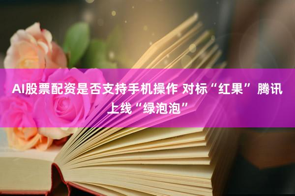 AI股票配资是否支持手机操作 对标“红果” 腾讯上线“绿泡泡”
